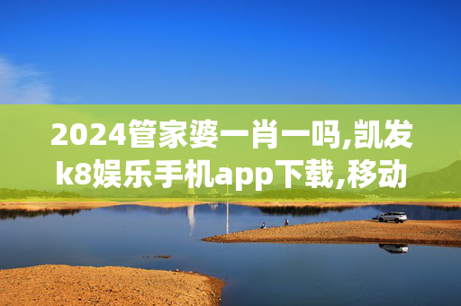 2024管家婆一肖一吗,凯发k8娱乐手机app下载,移动＼电信＼联通 通用版：主页版v300.131