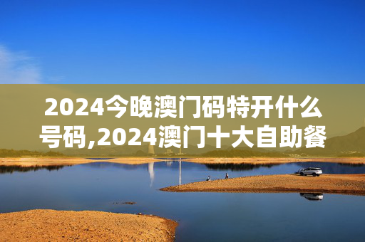 2024今晚澳门码特开什么号码,2024澳门十大自助餐,3网通用：安装版v699.281