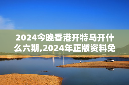 2024今晚香港开特马开什么六期,2024年正版资料免费大全澳门,3网通用：主页版v057.611