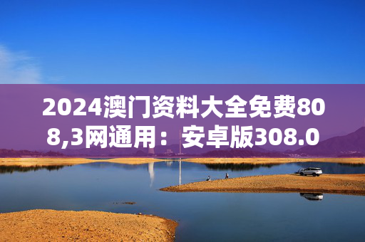 2024澳门资料大全免费808,3网通用：安卓版308.061