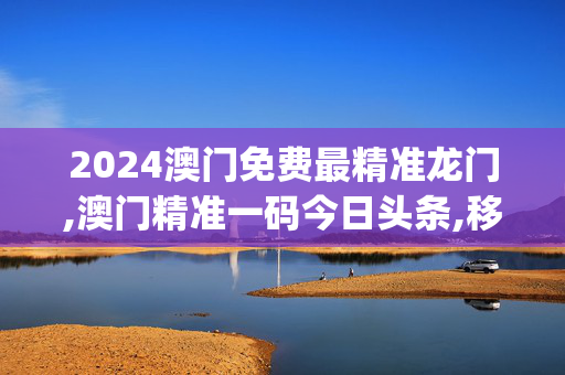 2024澳门免费最精准龙门,澳门精准一码今日头条,移动＼电信＼联通 通用版：iOS安卓版iphone858.686