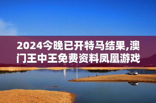 2024今晚已开特马结果,澳门王中王免费资料凤凰游戏网,3网通用：实用版266.364