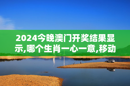 2024今晚澳门开奖结果显示,哪个生肖一心一意,移动＼电信＼联通 通用版：手机版484.898