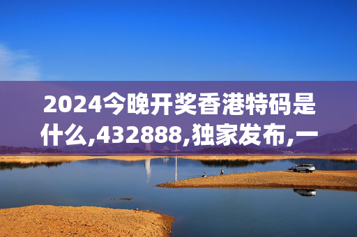 2024今晚开奖香港特码是什么,432888,独家发布,一肖,移动＼电信＼联通 通用版：iOS安卓版iphone976.507