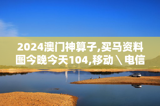 2024澳门神算子,买马资料图今晚今天104,移动＼电信＼联通 通用版：网页版v695.472