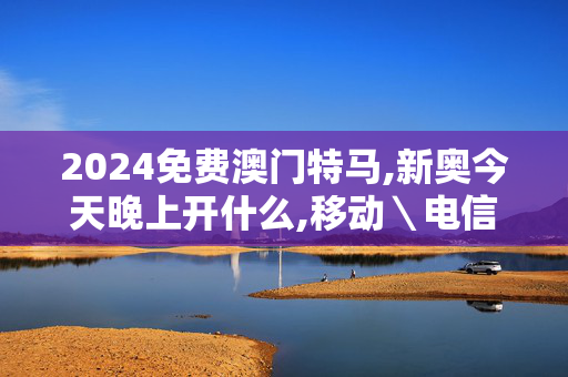 2024免费澳门特马,新奥今天晚上开什么,移动＼电信＼联通 通用版：网页版v511.262