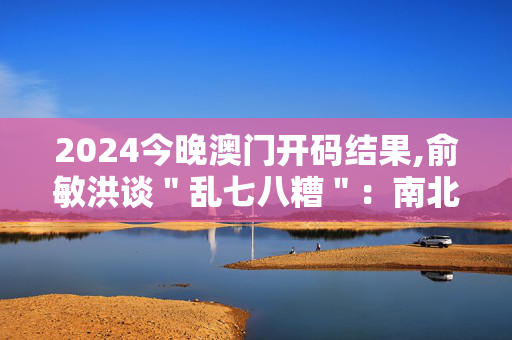 2024今晚澳门开码结果,俞敏洪谈＂乱七八糟＂：南北文化差异,移动＼电信＼联通 通用版：iOS安卓版720.734