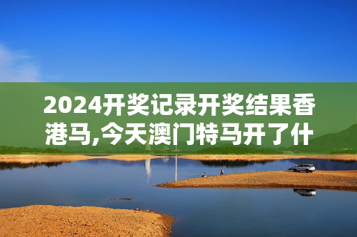 2024开奖记录开奖结果香港马,今天澳门特马开了什么号码,3网通用：安卓版909.947