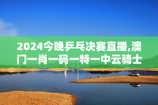 2024今晚乒乓决赛直播,澳门一肖一码一特一中云骑士,3网通用：iPhone版v04.66.99