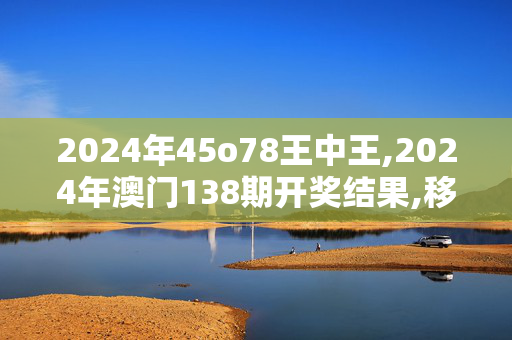 2024年45o78王中王,2024年澳门138期开奖结果,移动＼电信＼联通 通用版：V45.99.80