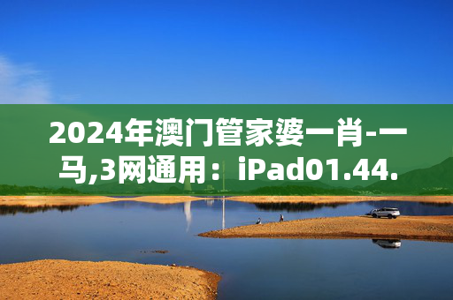 2024年澳门管家婆一肖-一马,3网通用：iPad01.44.21