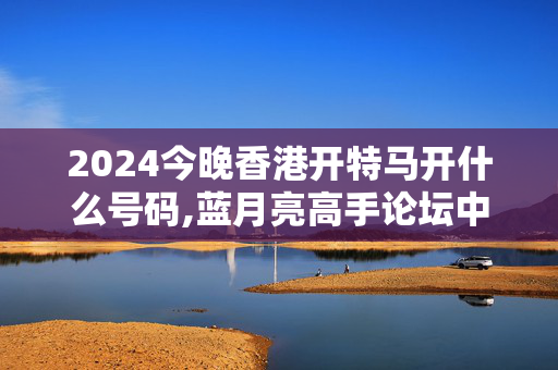 2024今晚香港开特马开什么号码,蓝月亮高手论坛中奖不再难,3网通用：实用版324.118