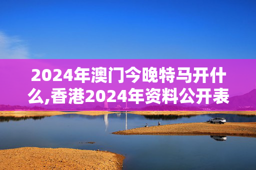 2024年澳门今晚特马开什么,香港2024年资料公开表最新,3网通用：主页版v168.817