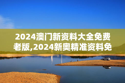 2024澳门新资料大全免费老版,2024新奥精准资料免费大全078期,3网通用：主页版v551.293