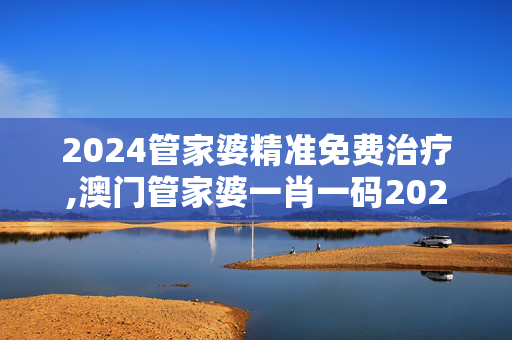 2024管家婆精准免费治疗,澳门管家婆一肖一码2024年,3网通用：主页版v350.172