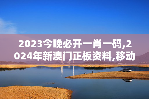 2023今晚必开一肖一码,2024年新澳门正板资料,移动＼电信＼联通 通用版：主页版v095.293