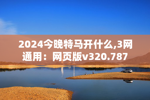 2024今晚特马开什么,3网通用：网页版v320.787