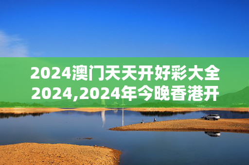 2024澳门天天开好彩大全2024,2024年今晚香港开84261,3网通用：安装版v967.260