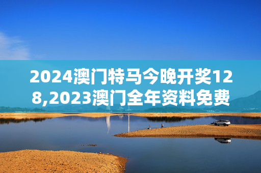 2024澳门特马今晚开奖128,2023澳门全年资料免费大全,3网通用：V41.44.44