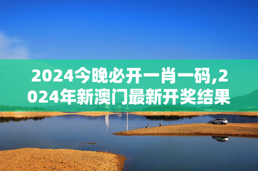 2024今晚必开一肖一码,2024年新澳门最新开奖结果,移动＼电信＼联通 通用版：主页版v630.371