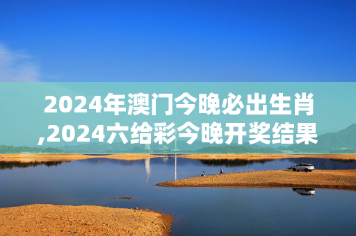 2024年澳门今晚必出生肖,2024六给彩今晚开奖结果记录,移动＼电信＼联通 通用版：网页版v092.977