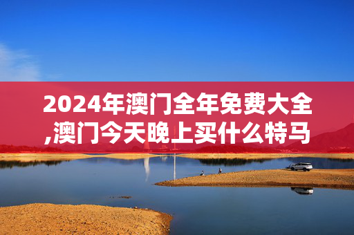 2024年澳门全年免费大全,澳门今天晚上买什么特马,3网通用：GM版v85.69.68