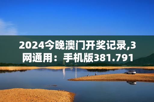 2024今晚澳门开奖记录,3网通用：手机版381.791