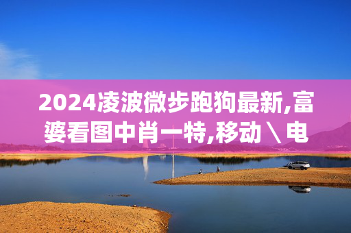 2024凌波微步跑狗最新,富婆看图中肖一特,移动＼电信＼联通 通用版：iOS安卓版iphone948.772