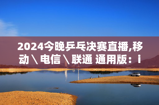 2024今晚乒乓决赛直播,移动＼电信＼联通 通用版：iOS安卓版571.215