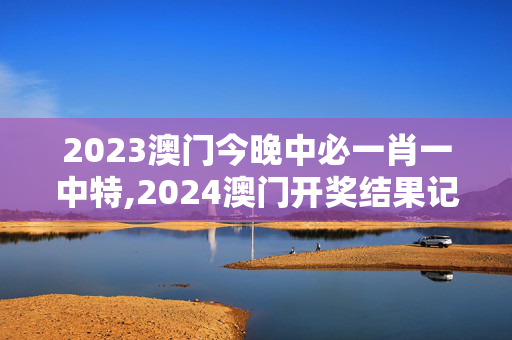 2023澳门今晚中必一肖一中特,2024澳门开奖结果记录,3网通用：安卓版123.673