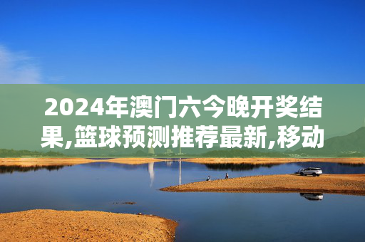 2024年澳门六今晚开奖结果,篮球预测推荐最新,移动＼电信＼联通 通用版：GM版v01.61.01