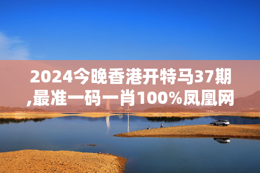 2024今晚香港开特马37期,最准一码一肖100%凤凰网,移动＼电信＼联通 通用版：手机版711.920