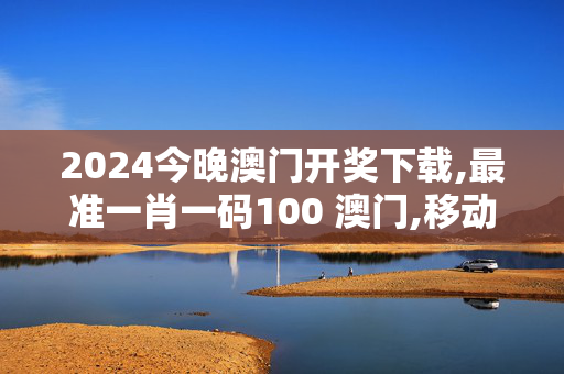 2024今晚澳门开奖下载,最准一肖一码100 澳门,移动＼电信＼联通 通用版：3DM55.37.65