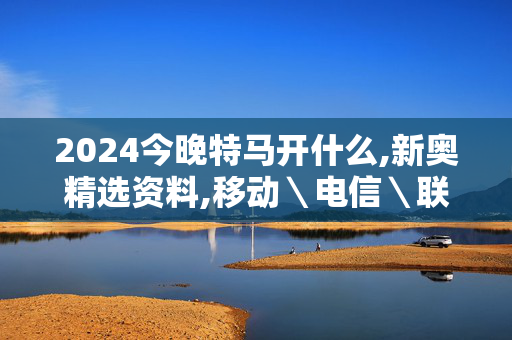 2024今晚特马开什么,新奥精选资料,移动＼电信＼联通 通用版：手机版392.073