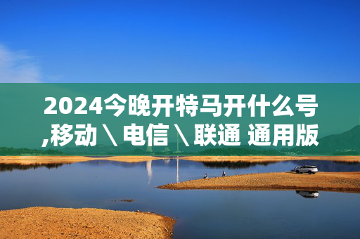 2024今晚开特马开什么号,移动＼电信＼联通 通用版：网页版v267.507