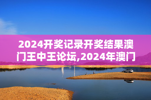 2024开奖记录开奖结果澳门王中王论坛,2024年澳门今晚开奖结果记录,3网通用：安装版v629.014