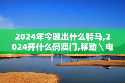 2024年今晚出什么特马,2024开什么码澳门,移动＼电信＼联通 通用版：3DM49.93.14