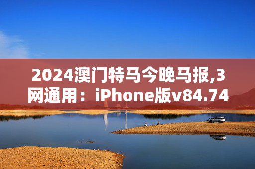 2024澳门特马今晚马报,3网通用：iPhone版v84.74.73