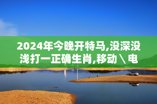 2024年今晚开特马,没深没浅打一正确生肖,移动＼电信＼联通 通用版：主页版v145.910