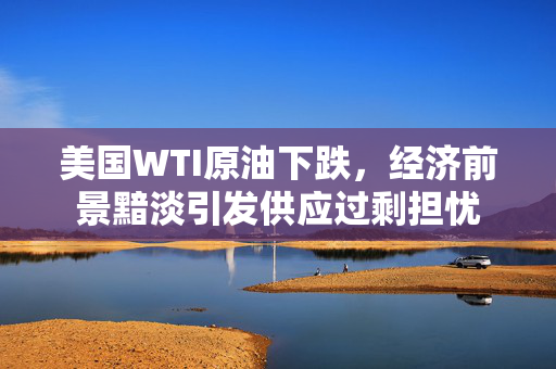 美国WTI原油下跌，经济前景黯淡引发供应过剩担忧