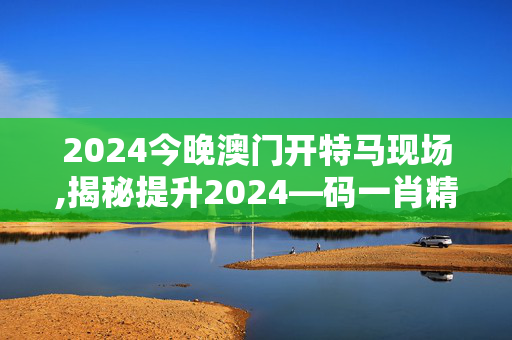 2024今晚澳门开特马现场,揭秘提升2024—码一肖精准,3网通用：安装版v188.061