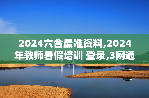 2024六合最准资料,2024年教师暑假培训 登录,3网通用：安装版v716.922