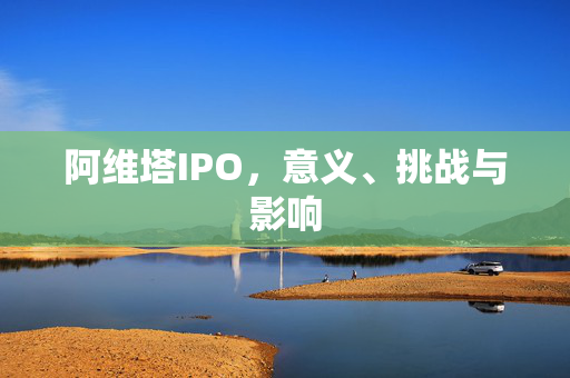 阿维塔IPO，意义、挑战与影响