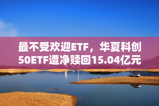 最不受欢迎ETF，华夏科创50ETF遭净赎回15.04亿元