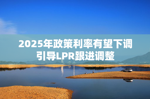 2025年政策利率有望下调引导LPR跟进调整