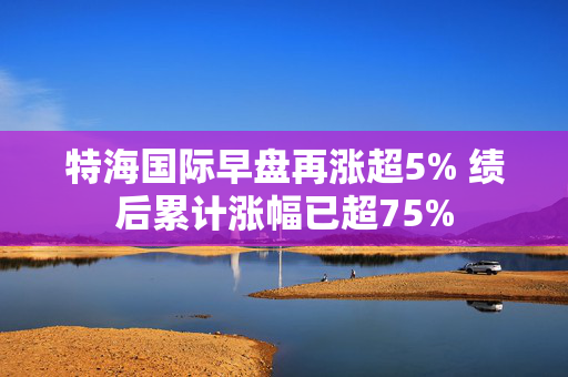 特海国际早盘再涨超5% 绩后累计涨幅已超75%