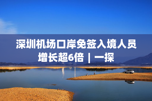 深圳机场口岸免签入境人员增长超6倍︱一探