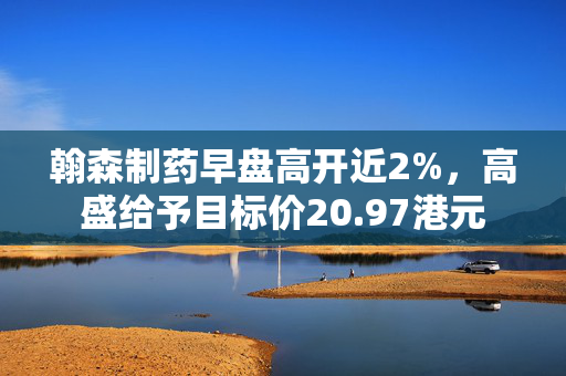 翰森制药早盘高开近2%，高盛给予目标价20.97港元