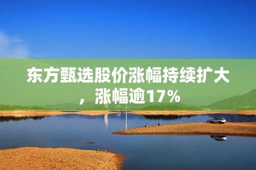 东方甄选股价涨幅持续扩大，涨幅逾17%